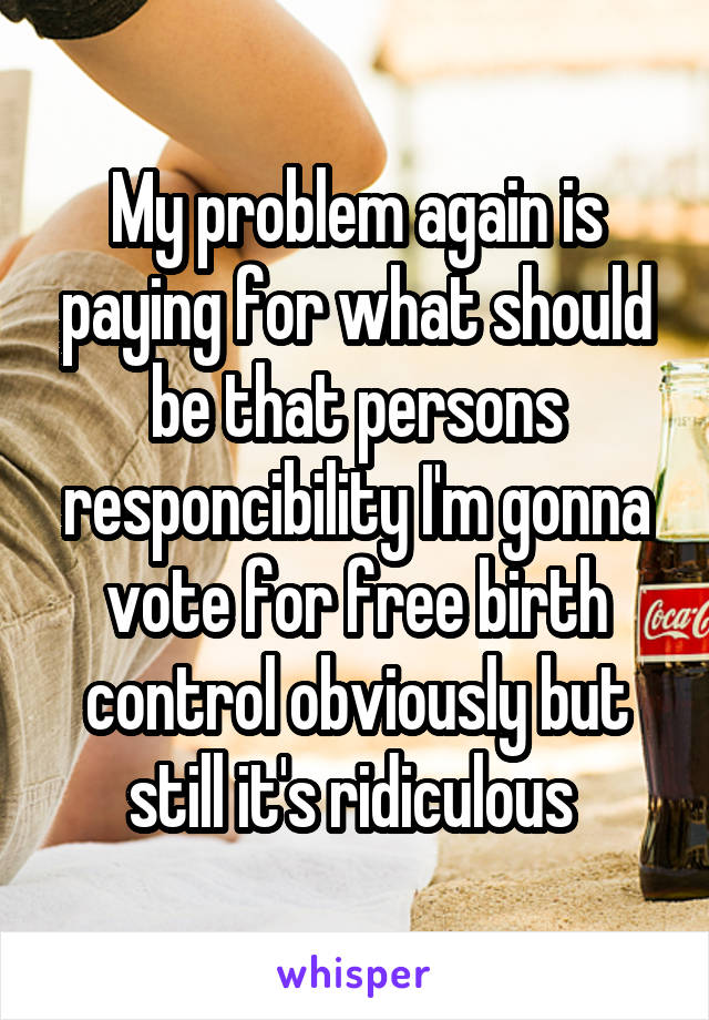 My problem again is paying for what should be that persons responcibility I'm gonna vote for free birth control obviously but still it's ridiculous 