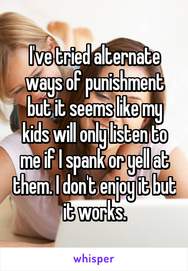 I've tried alternate ways of punishment but it seems like my kids will only listen to me if I spank or yell at them. I don't enjoy it but it works.