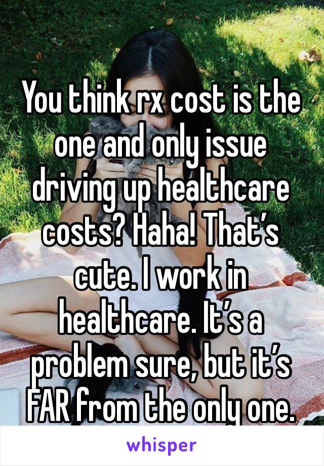 You think rx cost is the one and only issue driving up healthcare costs? Haha! That’s cute. I work in healthcare. It’s a problem sure, but it’s FAR from the only one.