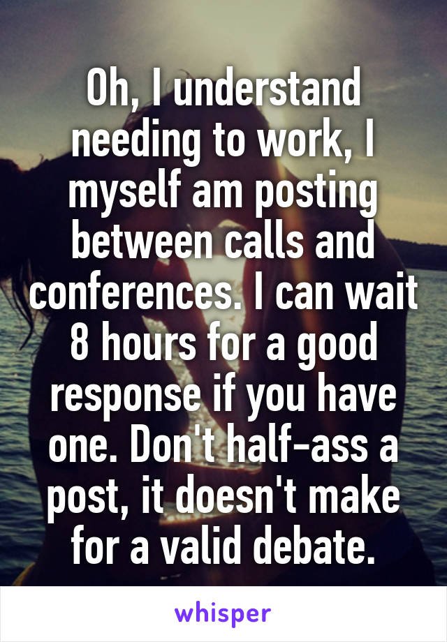 Oh, I understand needing to work, I myself am posting between calls and conferences. I can wait 8 hours for a good response if you have one. Don't half-ass a post, it doesn't make for a valid debate.