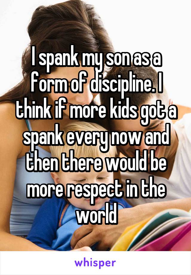 I spank my son as a form of discipline. I think if more kids got a spank every now and then there would be more respect in the world