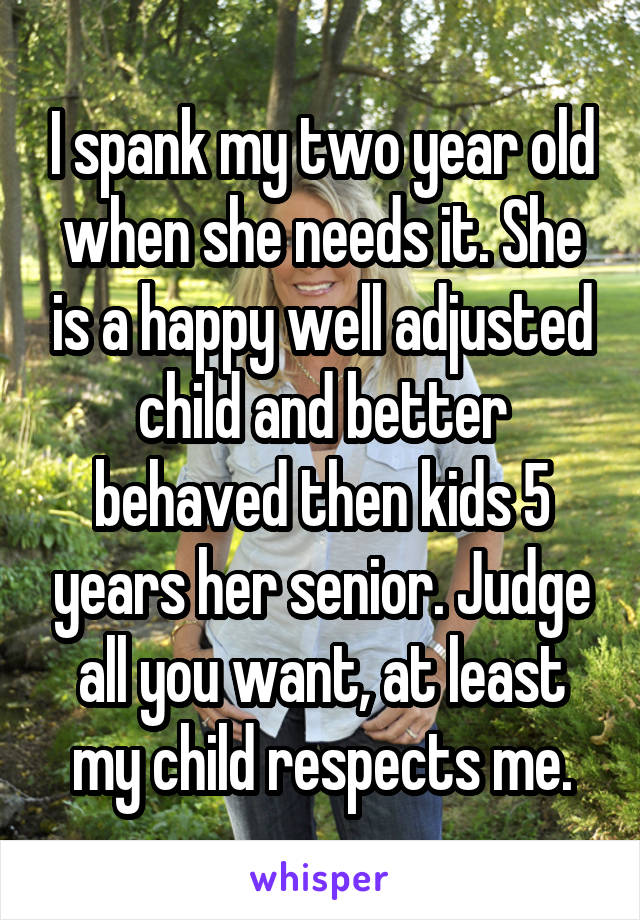 I spank my two year old when she needs it. She is a happy well adjusted child and better behaved then kids 5 years her senior. Judge all you want, at least my child respects me.