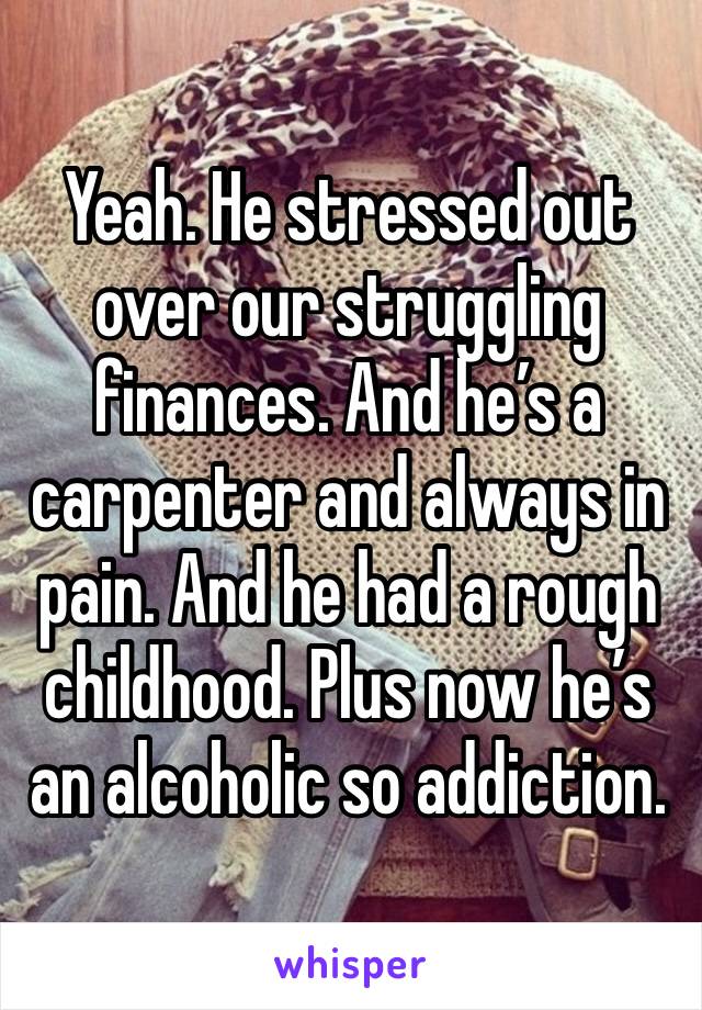 Yeah. He stressed out over our struggling finances. And he’s a carpenter and always in pain. And he had a rough childhood. Plus now he’s an alcoholic so addiction. 