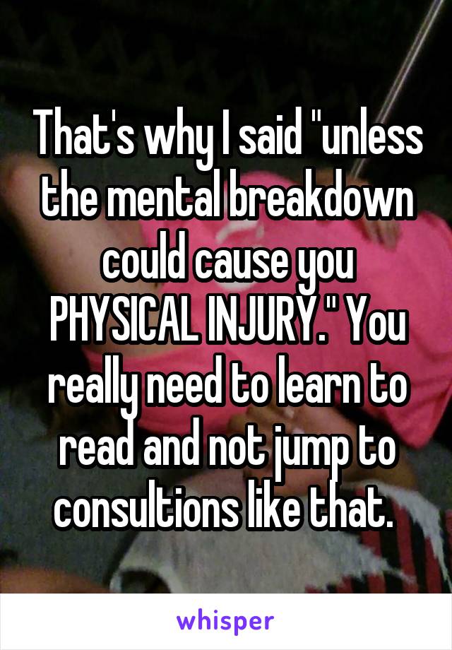 That's why I said "unless the mental breakdown could cause you PHYSICAL INJURY." You really need to learn to read and not jump to consultions like that. 