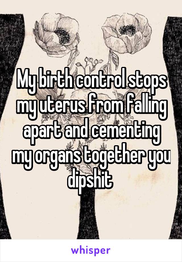 My birth control stops my uterus from falling apart and cementing my organs together you dipshit 