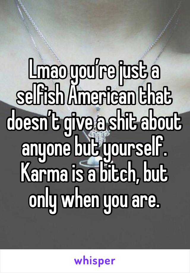 Lmao you’re just a selfish American that doesn’t give a shit about anyone but yourself. Karma is a bitch, but only when you are. 