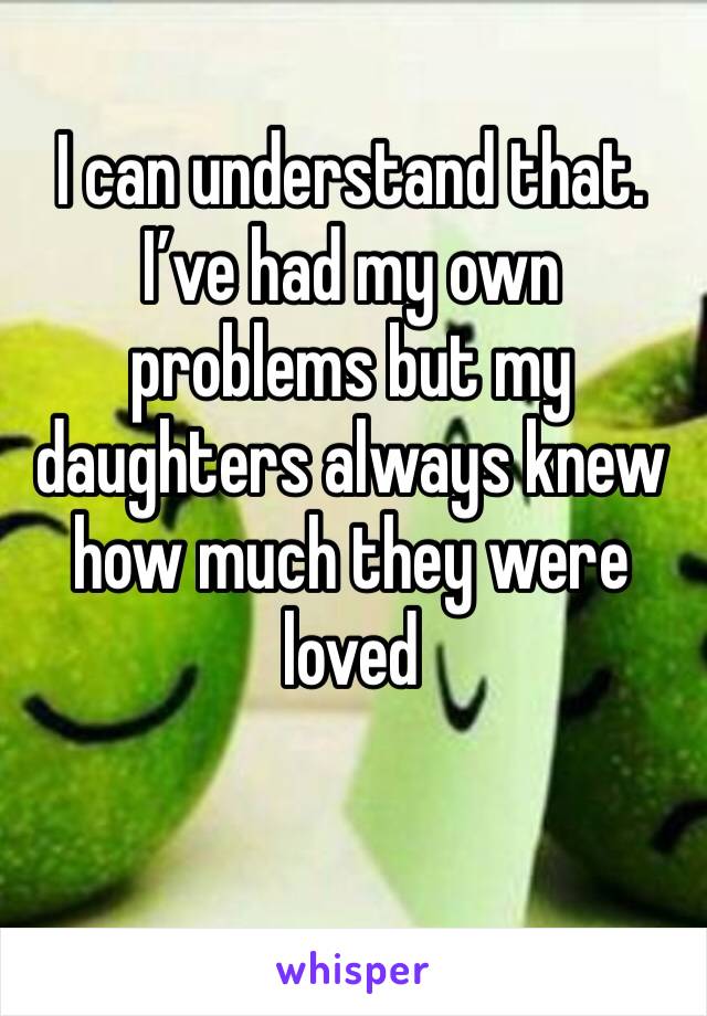 I can understand that. I’ve had my own problems but my daughters always knew how much they were loved