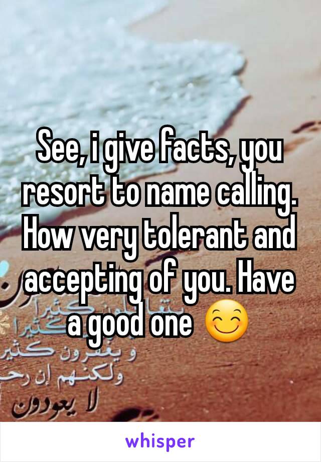 See, i give facts, you resort to name calling. How very tolerant and accepting of you. Have a good one 😊