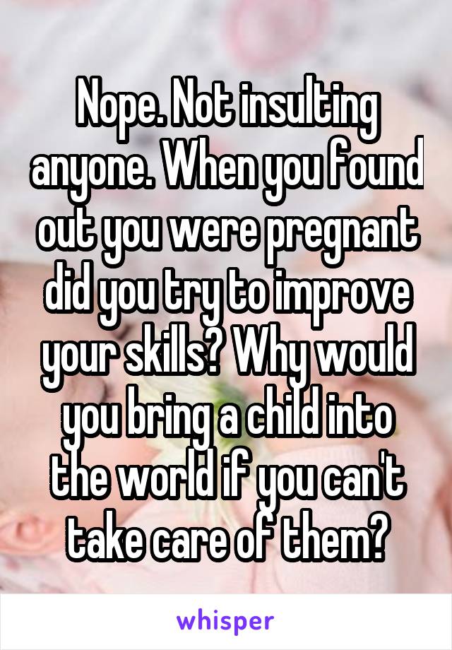 Nope. Not insulting anyone. When you found out you were pregnant did you try to improve your skills? Why would you bring a child into the world if you can't take care of them?