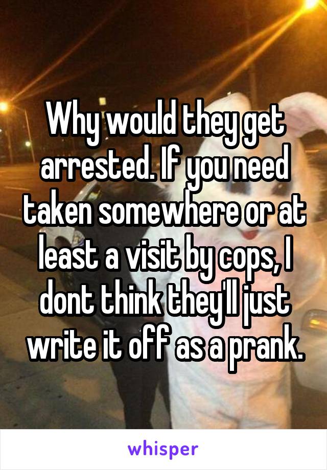 Why would they get arrested. If you need taken somewhere or at least a visit by cops, I dont think they'll just write it off as a prank.