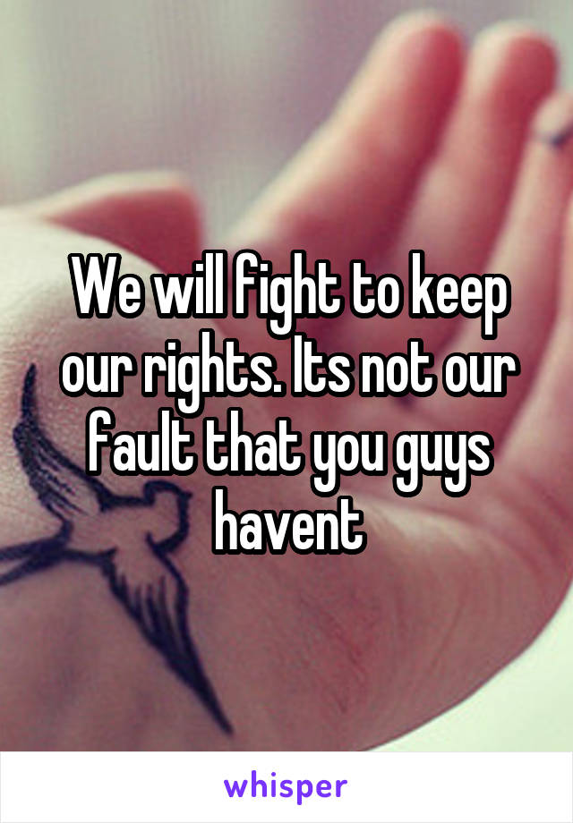 We will fight to keep our rights. Its not our fault that you guys havent