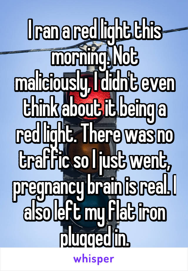 I ran a red light this morning. Not maliciously, I didn't even think about it being a red light. There was no traffic so I just went, pregnancy brain is real. I also left my flat iron plugged in.