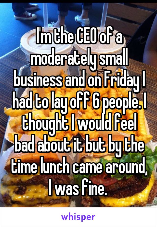 I'm the CEO of a moderately small business and on Friday I had to lay off 6 people. I thought I would feel bad about it but by the time lunch came around, I was fine. 