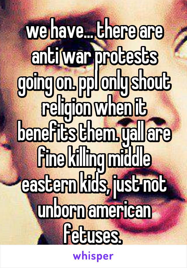 we have... there are anti war protests going on. ppl only shout religion when it benefits them. yall are fine killing middle eastern kids, just not unborn american fetuses. 