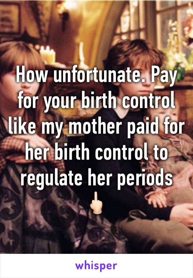 How unfortunate. Pay for your birth control like my mother paid for her birth control to regulate her periods 🖕🏻
