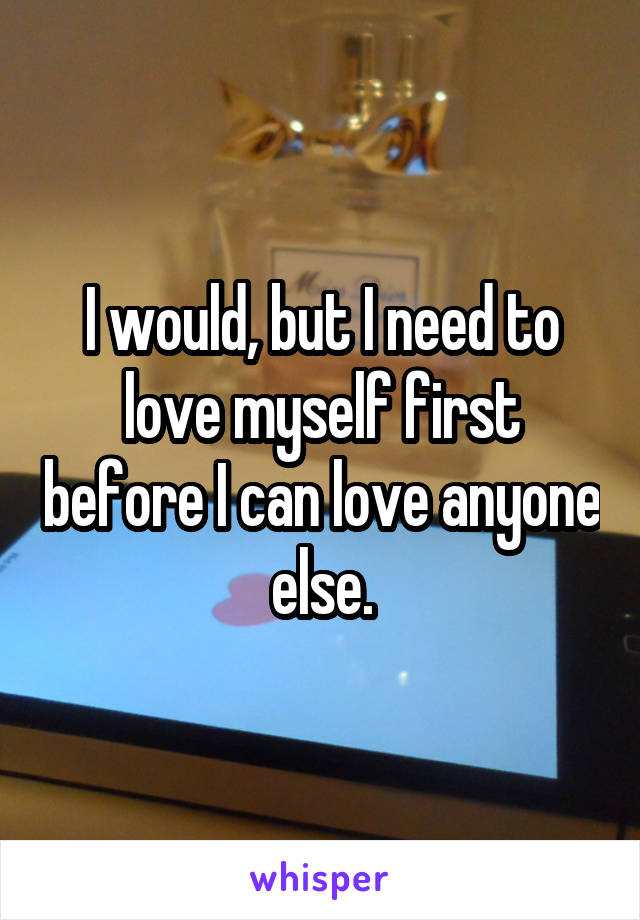 I would, but I need to love myself first before I can love anyone else.