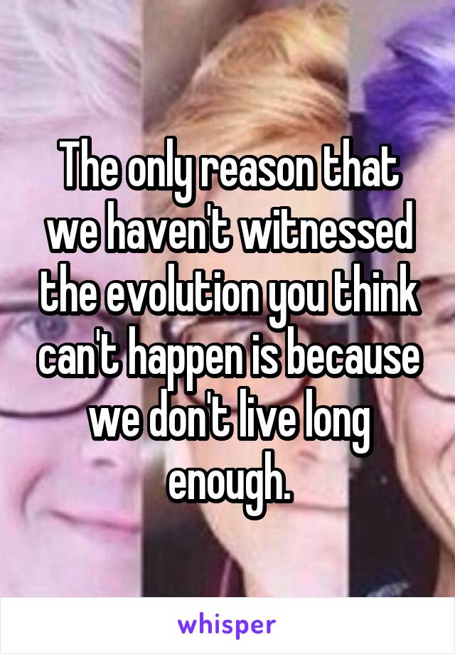 The only reason that we haven't witnessed the evolution you think can't happen is because we don't live long enough.