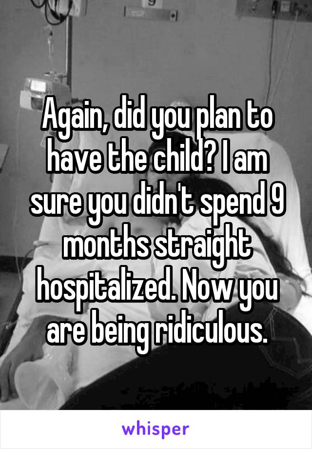 Again, did you plan to have the child? I am sure you didn't spend 9 months straight hospitalized. Now you are being ridiculous.