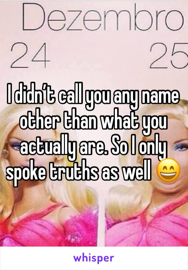 I didn’t call you any name other than what you actually are. So I only spoke truths as well 😄