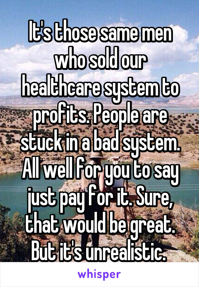 It's those same men who sold our healthcare system to profits. People are stuck in a bad system. All well for you to say just pay for it. Sure, that would be great. But it's unrealistic. 