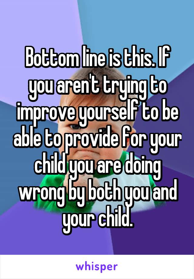 Bottom line is this. If you aren't trying to improve yourself to be able to provide for your child you are doing wrong by both you and your child.