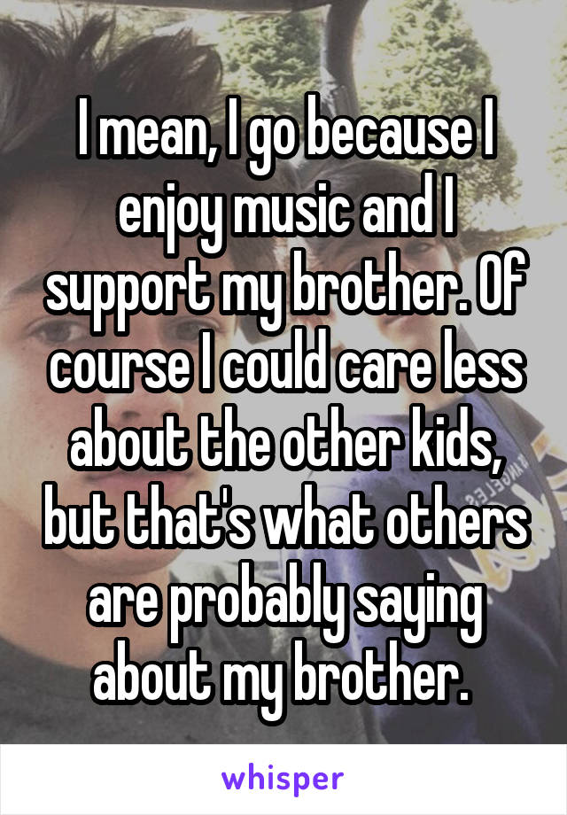 I mean, I go because I enjoy music and I support my brother. Of course I could care less about the other kids, but that's what others are probably saying about my brother. 