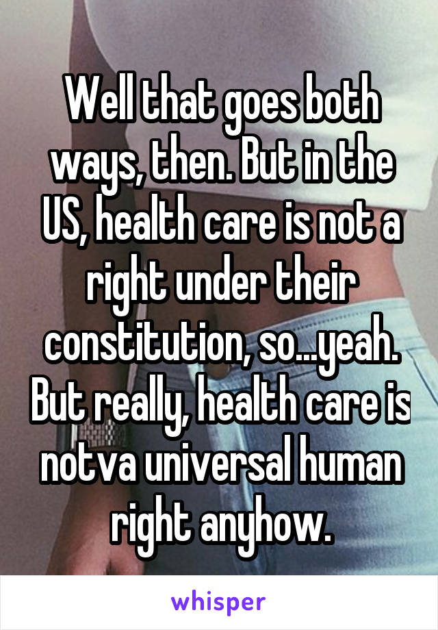 Well that goes both ways, then. But in the US, health care is not a right under their constitution, so...yeah. But really, health care is notva universal human right anyhow.