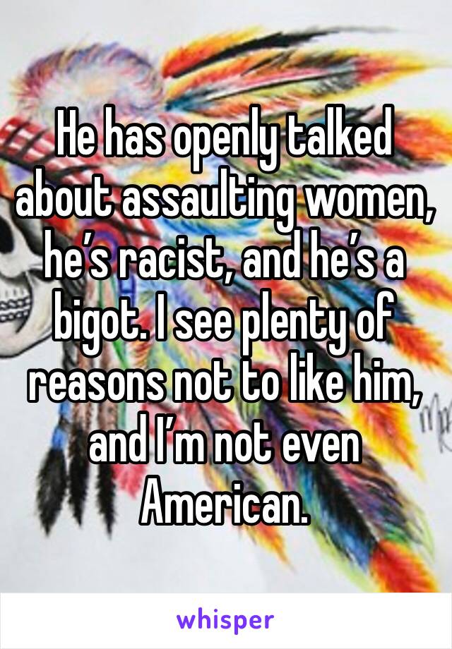 He has openly talked about assaulting women, he’s racist, and he’s a bigot. I see plenty of reasons not to like him, and I’m not even American.
