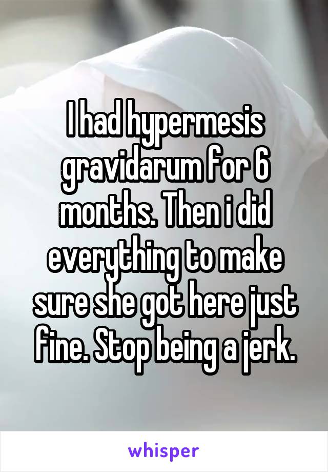 I had hypermesis gravidarum for 6 months. Then i did everything to make sure she got here just fine. Stop being a jerk.