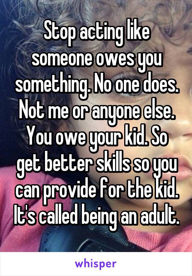 Stop acting like someone owes you something. No one does. Not me or anyone else. You owe your kid. So get better skills so you can provide for the kid. It's called being an adult. 