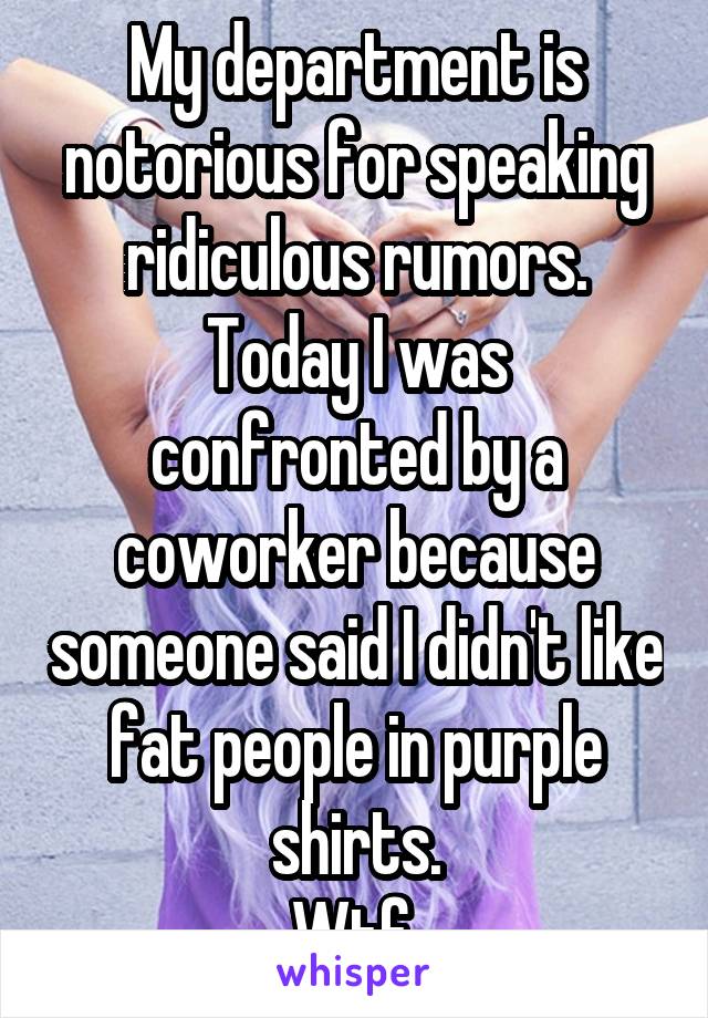 My department is notorious for speaking ridiculous rumors.
Today I was confronted by a coworker because someone said I didn't like fat people in purple shirts.
Wtf.