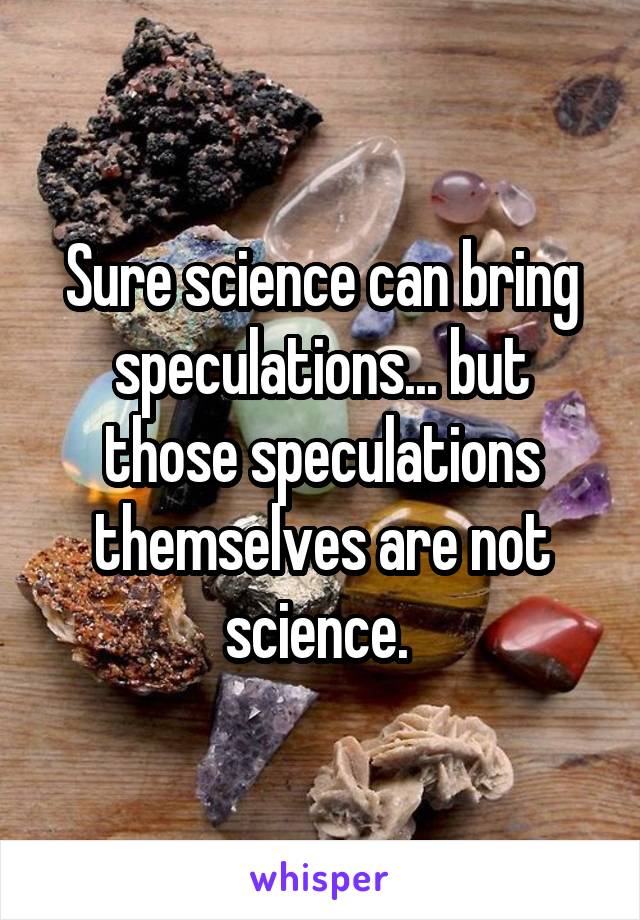 Sure science can bring speculations... but those speculations themselves are not science. 