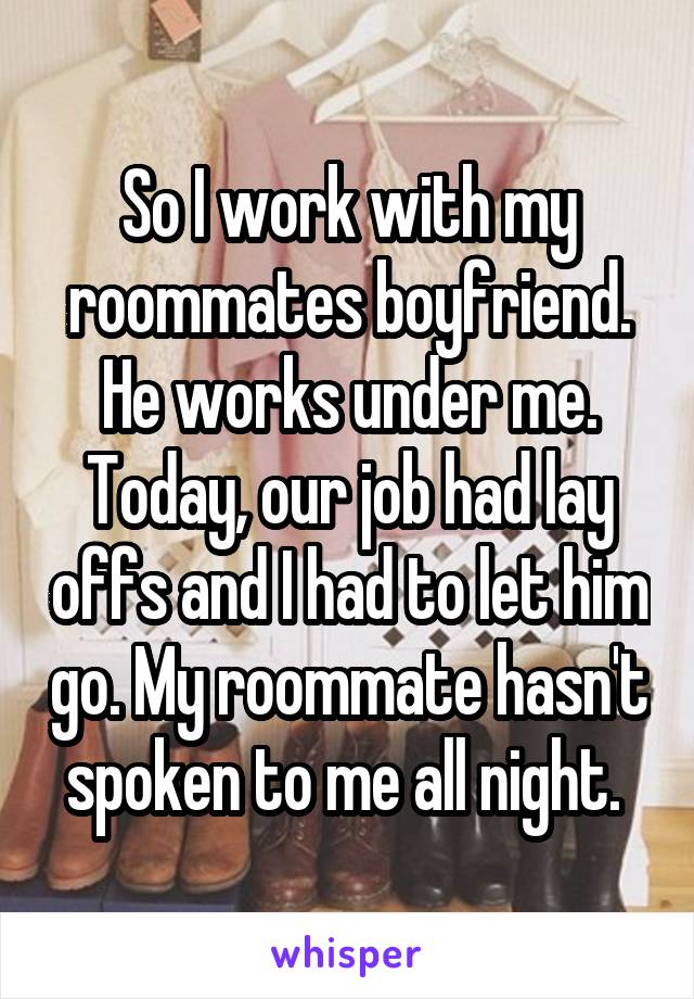 So I work with my roommates boyfriend. He works under me. Today, our job had lay offs and I had to let him go. My roommate hasn't spoken to me all night. 