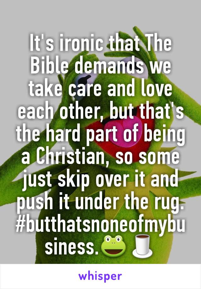 It's ironic that The Bible demands we take care and love each other, but that's the hard part of being a Christian, so some just skip over it and push it under the rug.
#butthatsnoneofmybusiness.🐸🍵