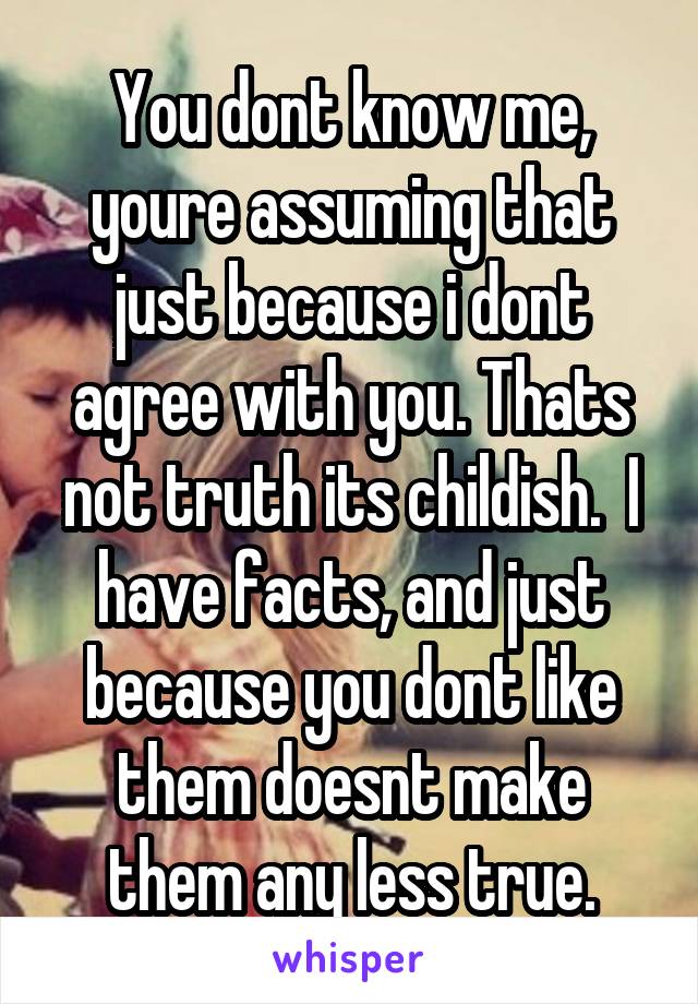 You dont know me, youre assuming that just because i dont agree with you. Thats not truth its childish.  I have facts, and just because you dont like them doesnt make them any less true.