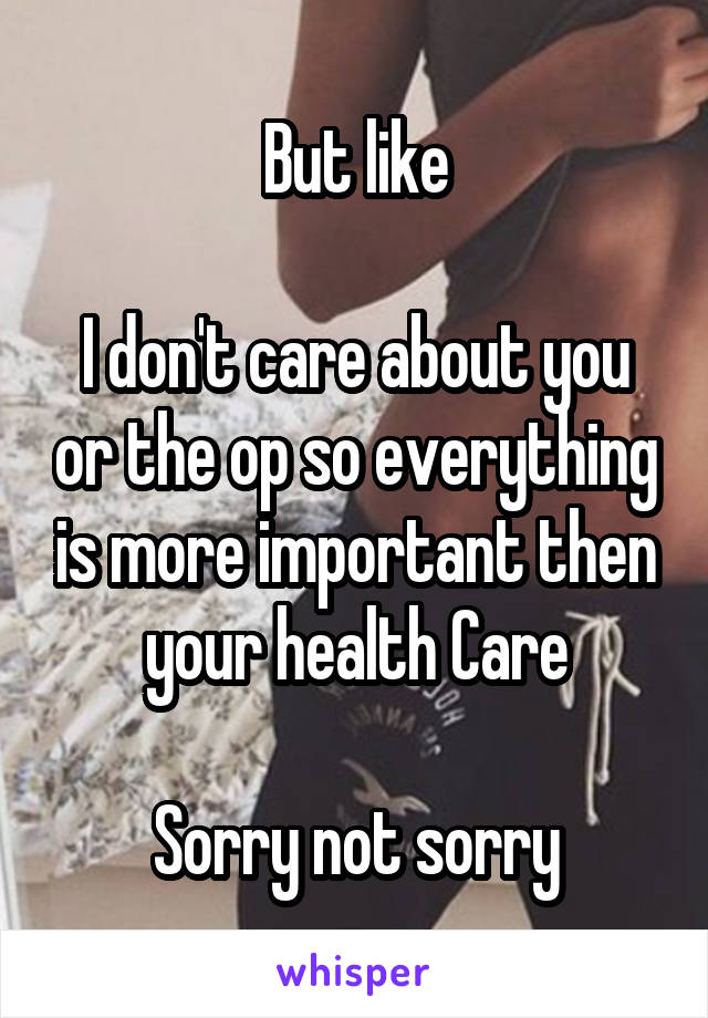 But like

I don't care about you or the op so everything is more important then your health Care

Sorry not sorry