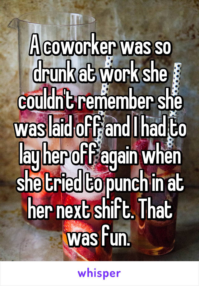 A coworker was so drunk at work she couldn't remember she was laid off and I had to lay her off again when she tried to punch in at her next shift. That was fun. 