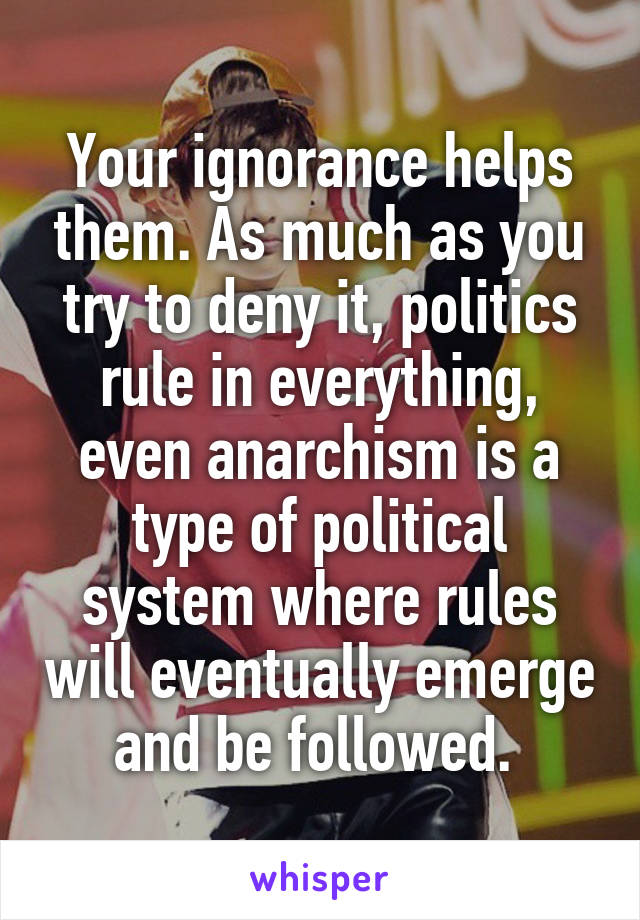 Your ignorance helps them. As much as you try to deny it, politics rule in everything, even anarchism is a type of political system where rules will eventually emerge and be followed. 