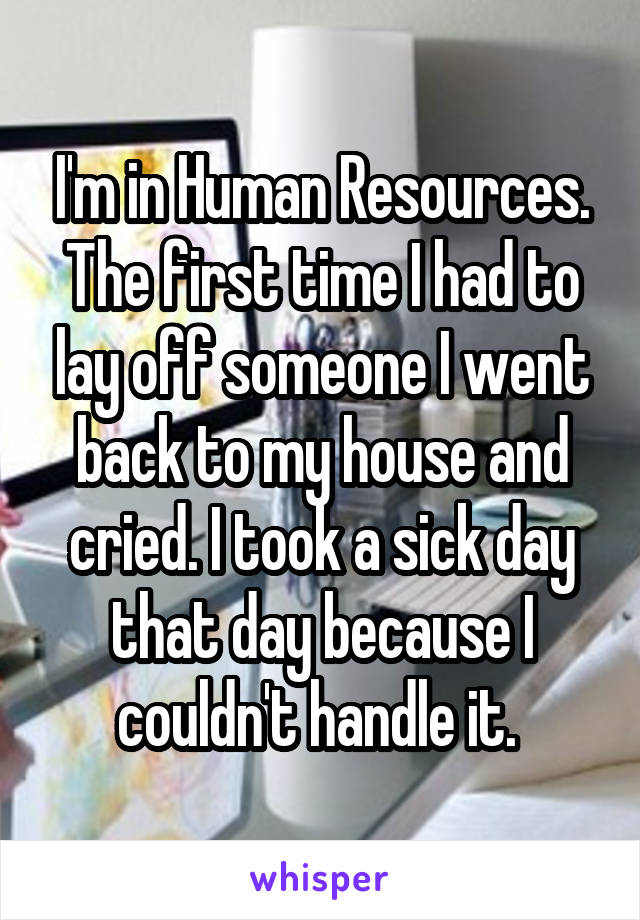 I'm in Human Resources. The first time I had to lay off someone I went back to my house and cried. I took a sick day that day because I couldn't handle it. 