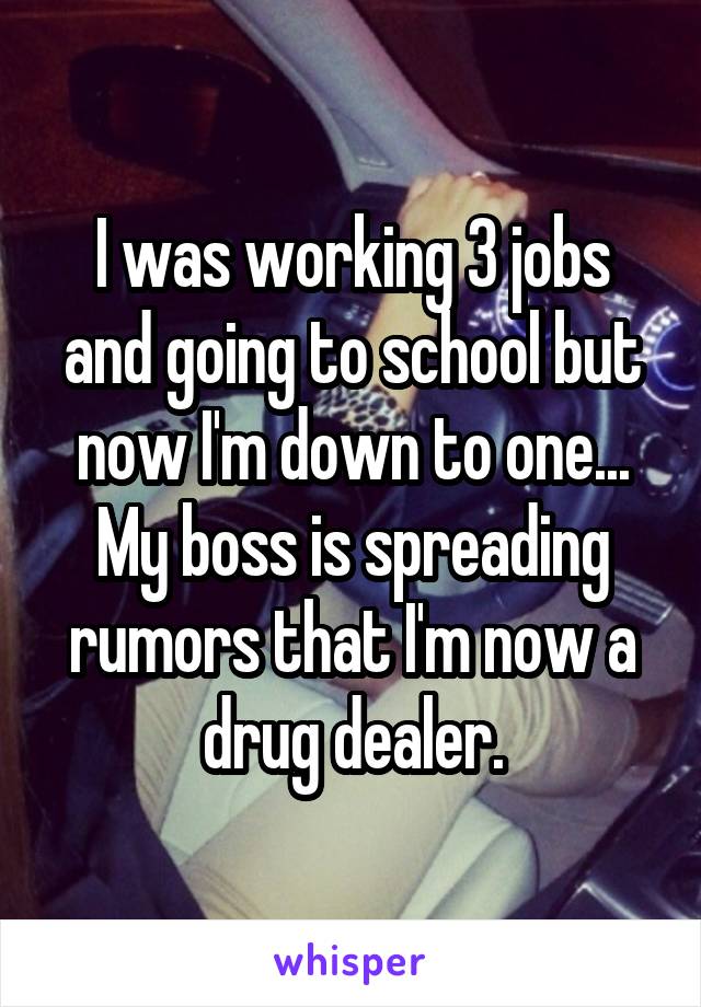 I was working 3 jobs and going to school but now I'm down to one... My boss is spreading rumors that I'm now a drug dealer.