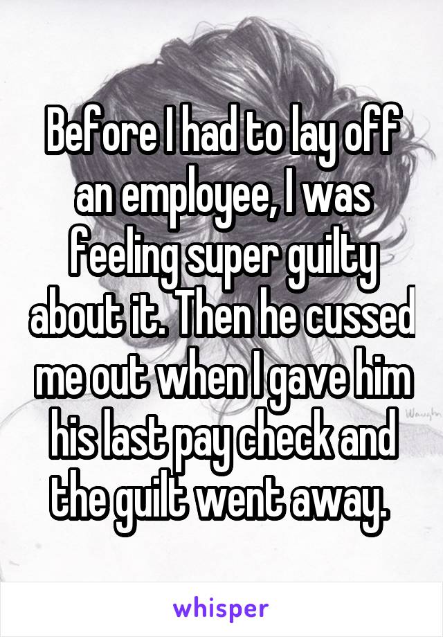 Before I had to lay off an employee, I was feeling super guilty about it. Then he cussed me out when I gave him his last pay check and the guilt went away. 