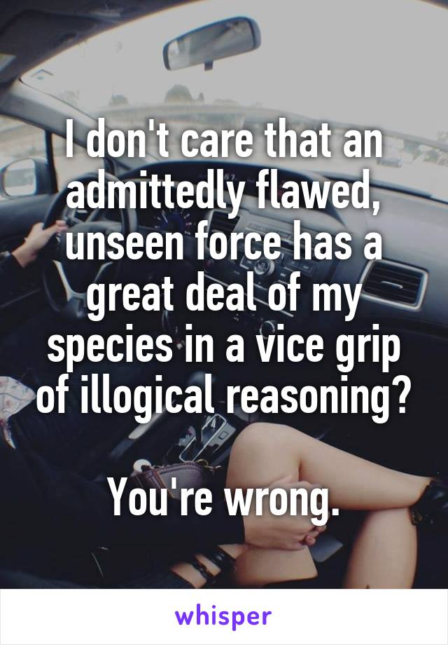 I don't care that an admittedly flawed, unseen force has a great deal of my species in a vice grip of illogical reasoning?

You're wrong.