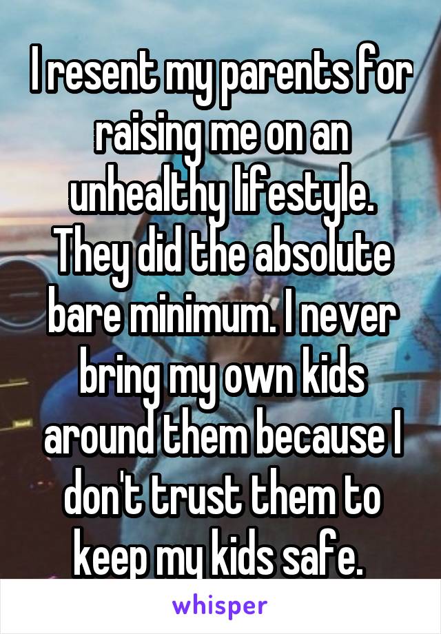 I resent my parents for raising me on an unhealthy lifestyle. They did the absolute bare minimum. I never bring my own kids around them because I don't trust them to keep my kids safe. 