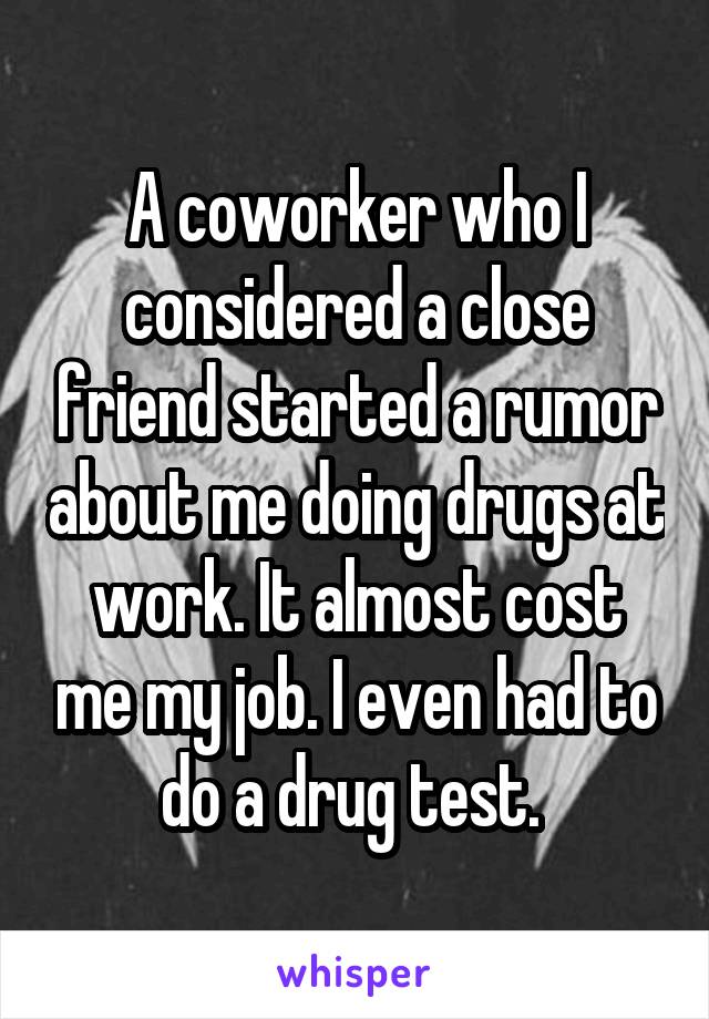 A coworker who I considered a close friend started a rumor about me doing drugs at work. It almost cost me my job. I even had to do a drug test. 