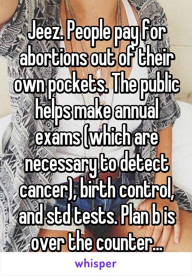 Jeez. People pay for abortions out of their own pockets. The public helps make annual exams (which are necessary to detect cancer), birth control, and std tests. Plan b is over the counter...