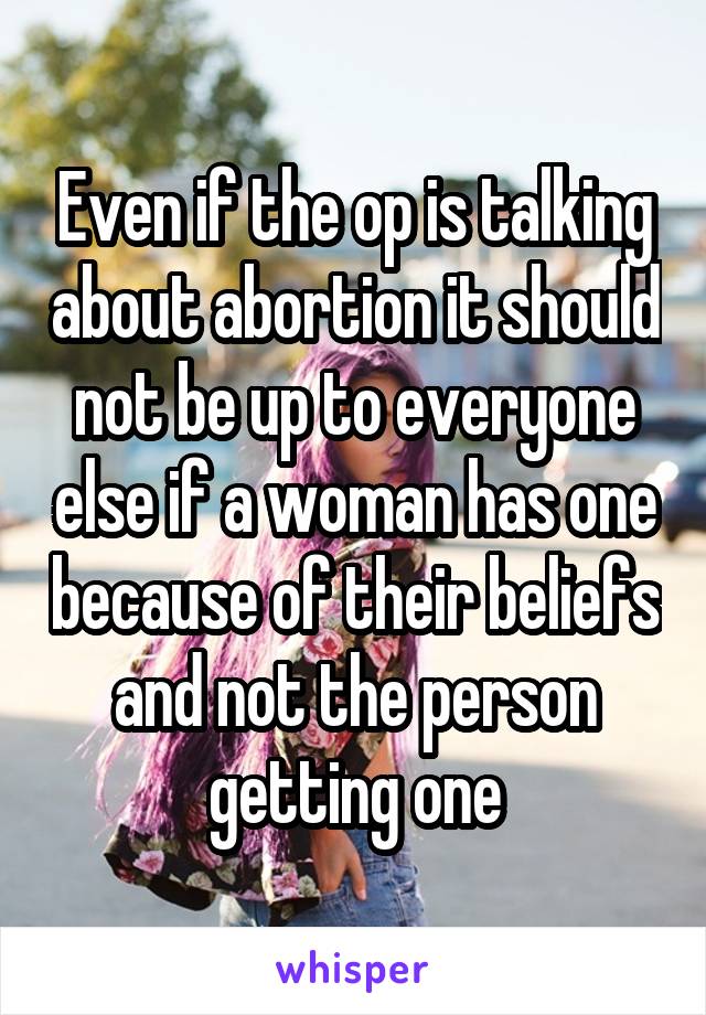 Even if the op is talking about abortion it should not be up to everyone else if a woman has one because of their beliefs and not the person getting one