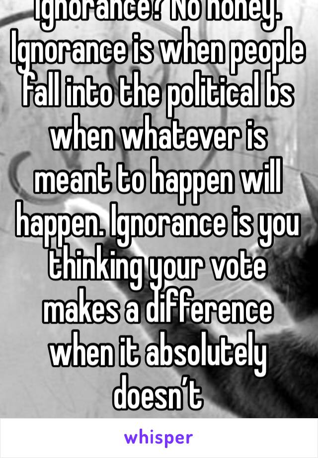 Ignorance? No honey. Ignorance is when people fall into the political bs when whatever is meant to happen will happen. Ignorance is you thinking your vote makes a difference when it absolutely doesn’t