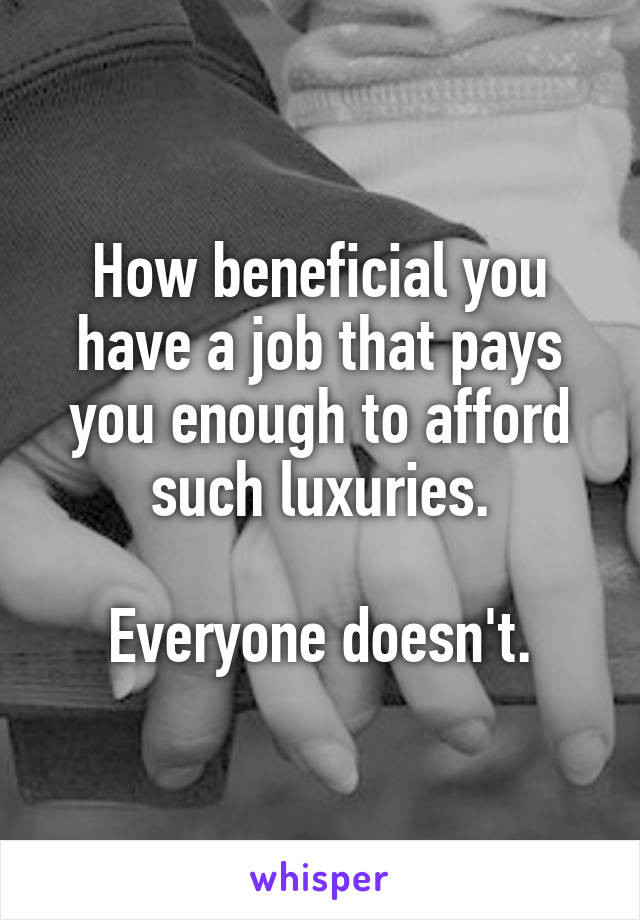 How beneficial you have a job that pays you enough to afford such luxuries.

Everyone doesn't.