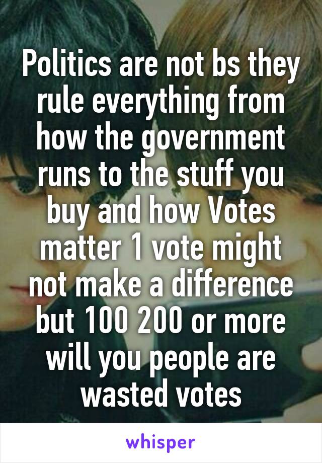 Politics are not bs they rule everything from how the government runs to the stuff you buy and how Votes matter 1 vote might not make a difference but 100 200 or more will you people are wasted votes