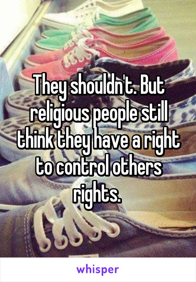 They shouldn't. But religious people still think they have a right to control others rights. 